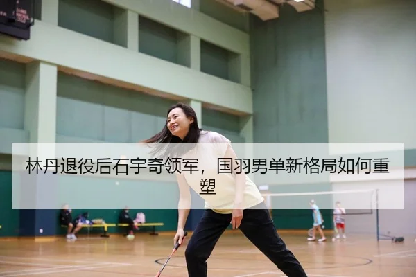 林丹退役后石宇奇领军，国羽男单新格局如何重塑
