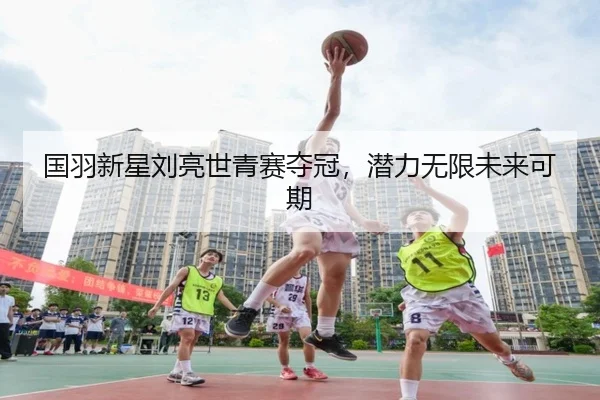 国羽新星刘亮世青赛夺冠，潜力无限未来可期